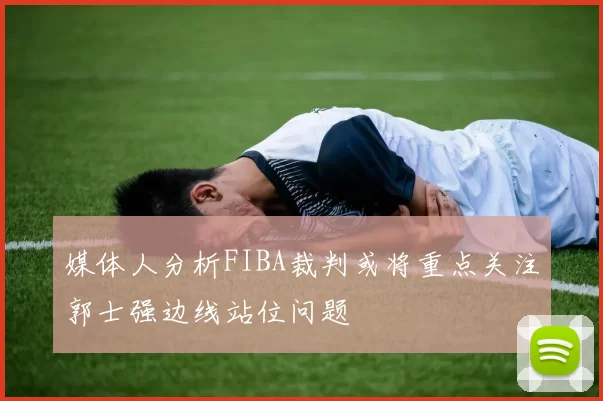 媒体人分析FIBA裁判或将重点关注郭士强边线站位问题