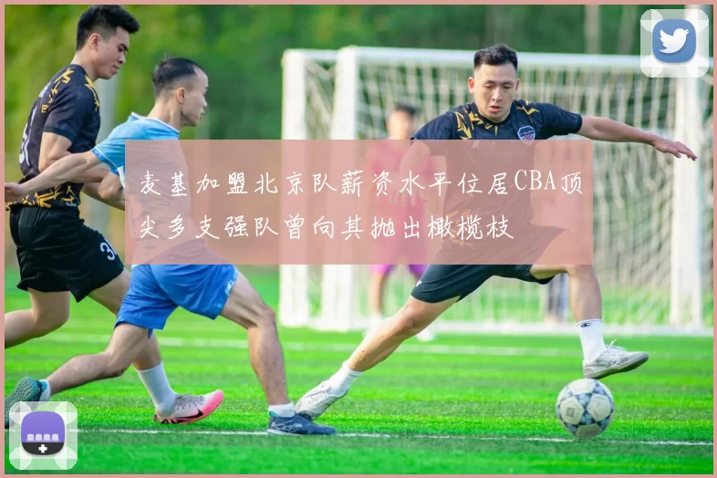 麦基加盟北京队薪资水平位居CBA顶尖多支强队曾向其抛出橄榄枝