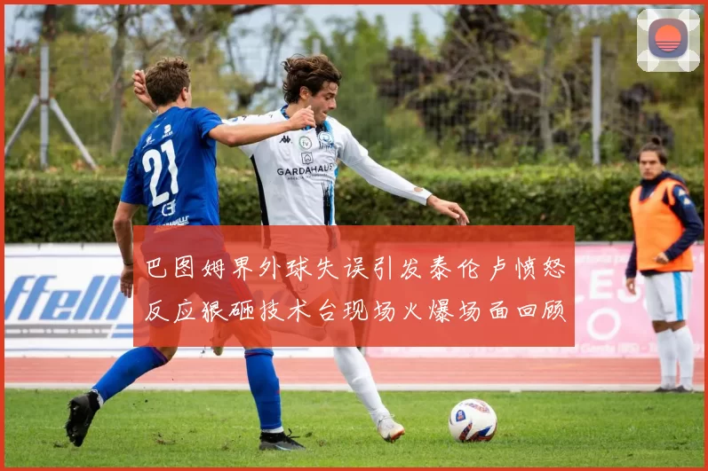 巴图姆界外球失误引发泰伦卢愤怒反应狠砸技术台现场火爆场面回顾