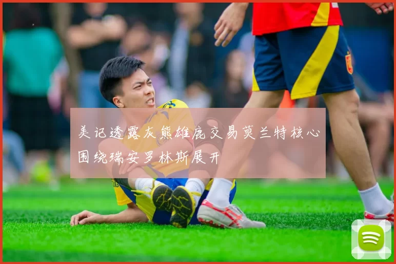 美记透露灰熊雄鹿交易莫兰特核心围绕瑞安罗林斯展开