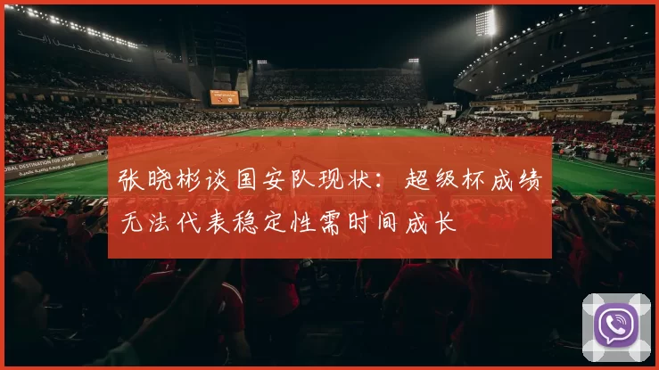 张晓彬谈国安队现状：超级杯成绩无法代表稳定性需时间成长