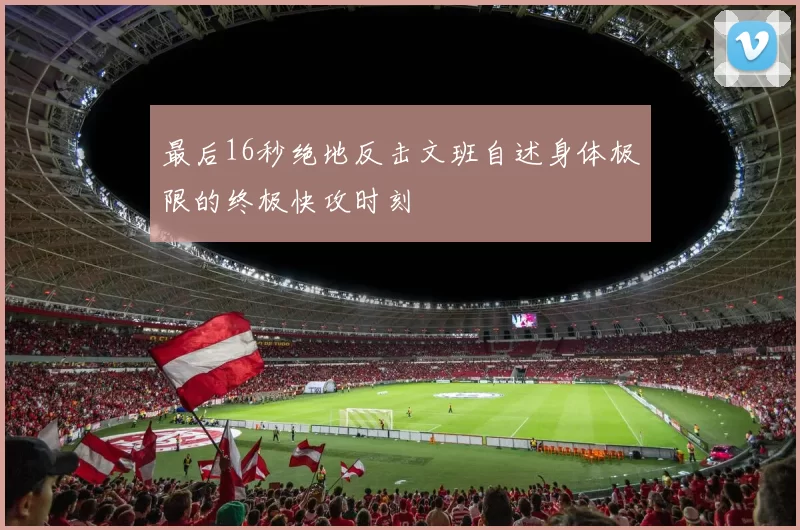 最后16秒绝地反击文班自述身体极限的终极快攻时刻