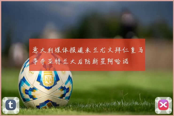 意大利媒体报道米兰尤文拜仁皇马争夺亚特兰大后防新星阿哈诺