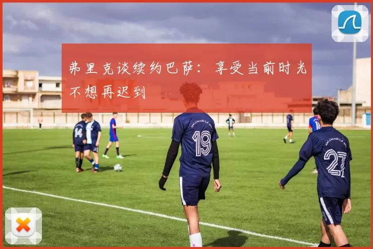 弗里克谈续约巴萨：享受当前时光不想再迟到