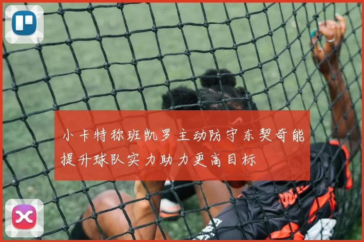 小卡特称班凯罗主动防守东契奇能提升球队实力助力更高目标