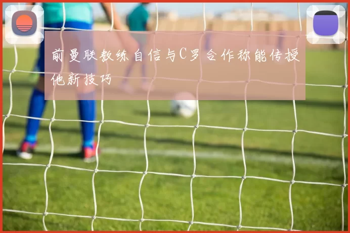 前曼联教练自信与C罗合作称能传授他新技巧