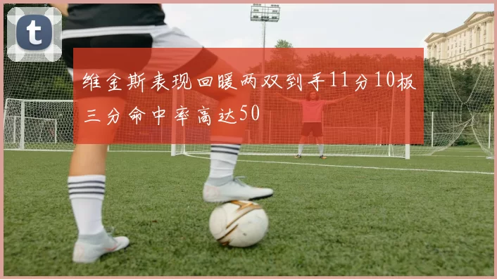 维金斯表现回暖两双到手11分10板三分命中率高达50