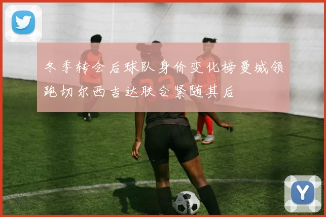 冬季转会后球队身价变化榜曼城领跑切尔西吉达联合紧随其后