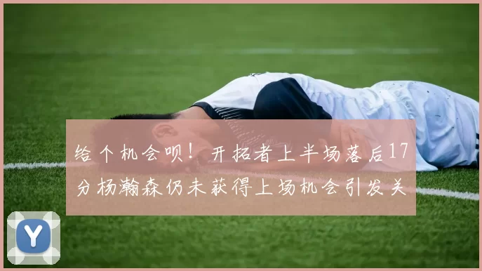 给个机会呗！开拓者上半场落后17分杨瀚森仍未获得上场机会引发关注