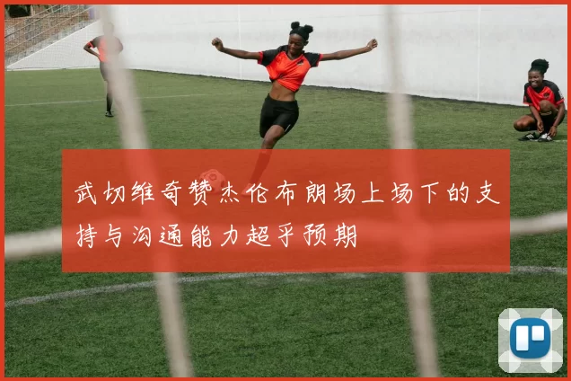 武切维奇赞杰伦布朗场上场下的支持与沟通能力超乎预期
