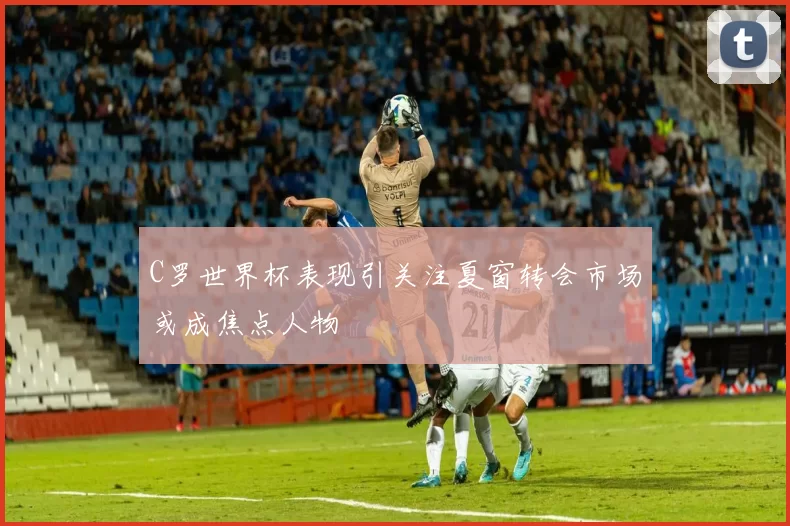 C罗世界杯表现引关注夏窗转会市场或成焦点人物
