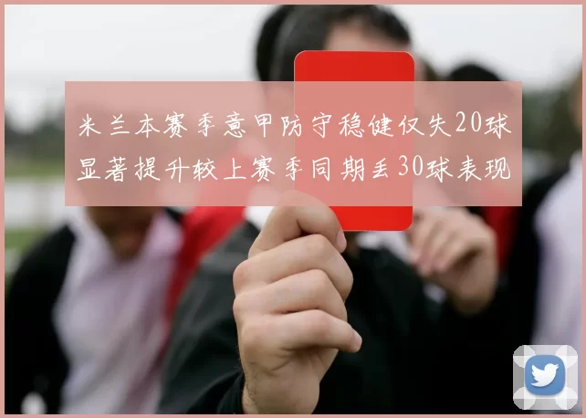 米兰本赛季意甲防守稳健仅失20球显著提升较上赛季同期丢30球表现
