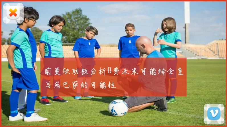 前曼联助教分析B费未来可能转会皇马或巴萨的可能性