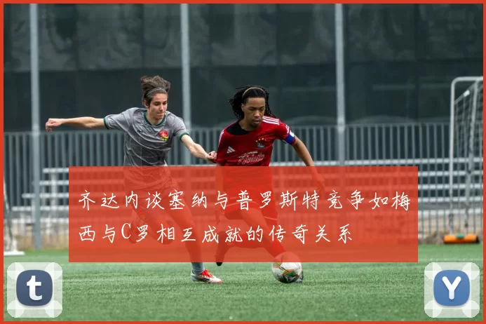 齐达内谈塞纳与普罗斯特竞争如梅西与C罗相互成就的传奇关系