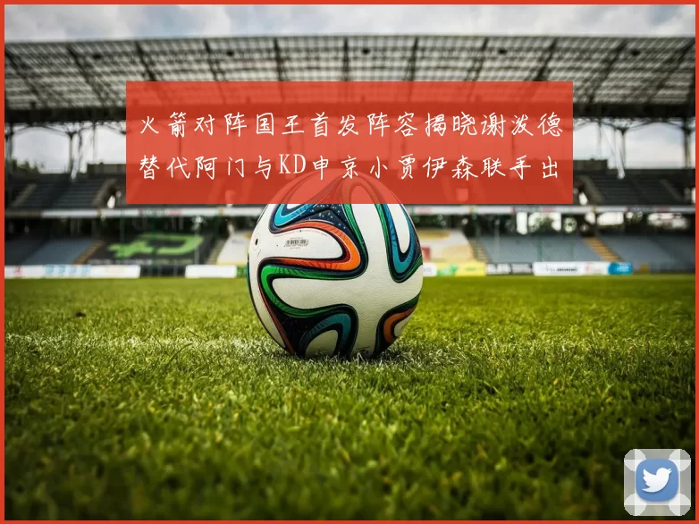 火箭对阵国王首发阵容揭晓谢泼德替代阿门与KD申京小贾伊森联手出战