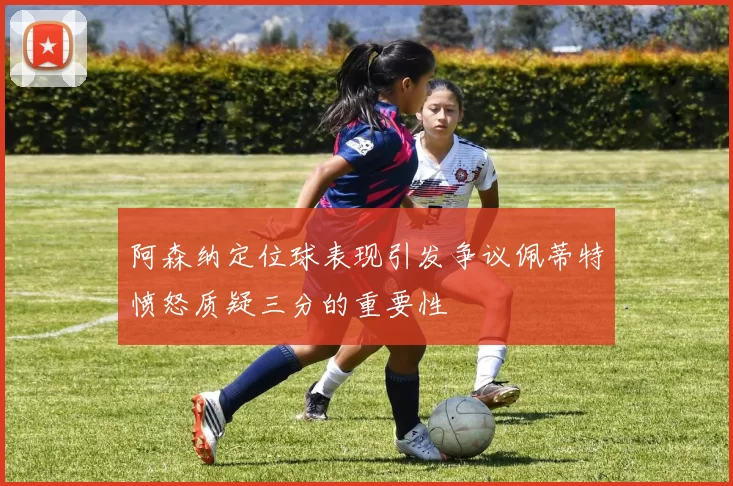 阿森纳定位球表现引发争议佩蒂特愤怒质疑三分的重要性