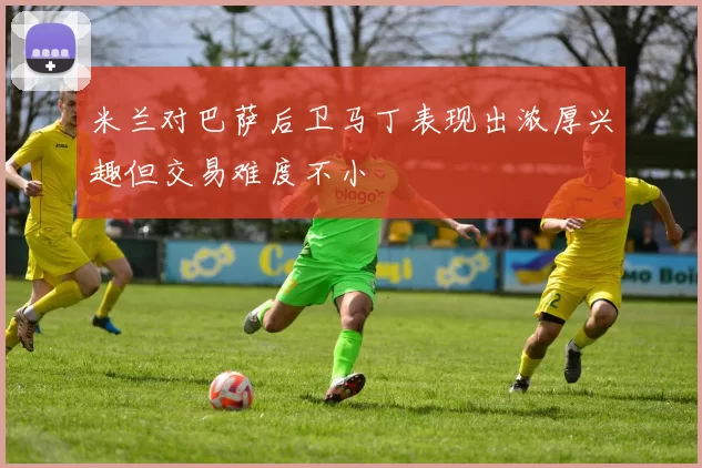 米兰对巴萨后卫马丁表现出浓厚兴趣但交易难度不小