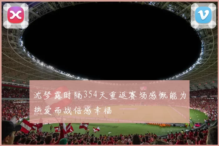 沈梦露时隔354天重返赛场感慨能为热爱而战倍感幸福
