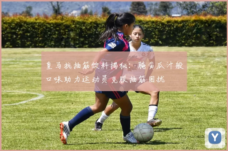 皇马抗抽筋饮料揭秘：腌黄瓜汁般口味助力运动员克服抽筋困扰