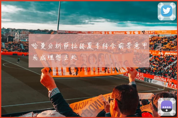 哈曼分析萨拉赫夏季转会前景意甲或成理想去处