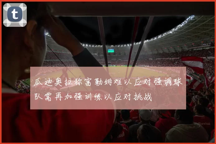 瓜迪奥拉称富勒姆难以应对强调球队需再加强训练以应对挑战