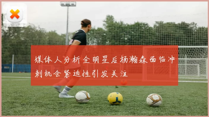 媒体人分析全明星后杨瀚森面临冲刺机会紧迫性引发关注
