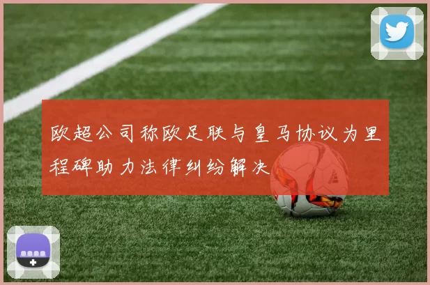 欧超公司称欧足联与皇马协议为里程碑助力法律纠纷解决