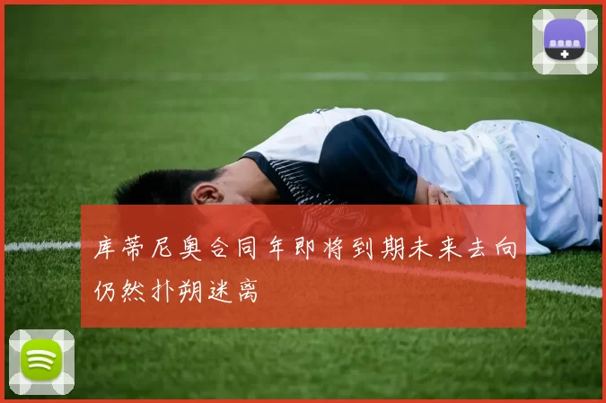 库蒂尼奥合同年即将到期未来去向仍然扑朔迷离