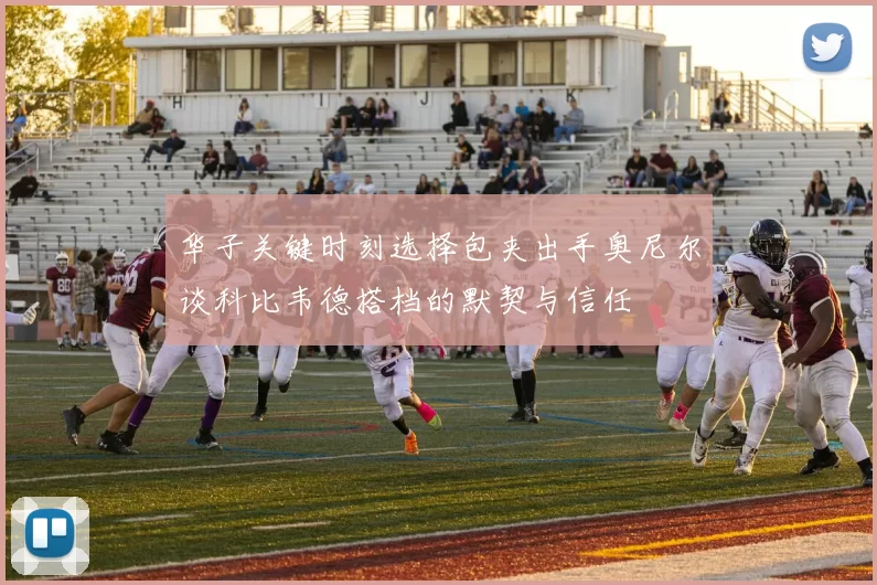 华子关键时刻选择包夹出手奥尼尔谈科比韦德搭档的默契与信任