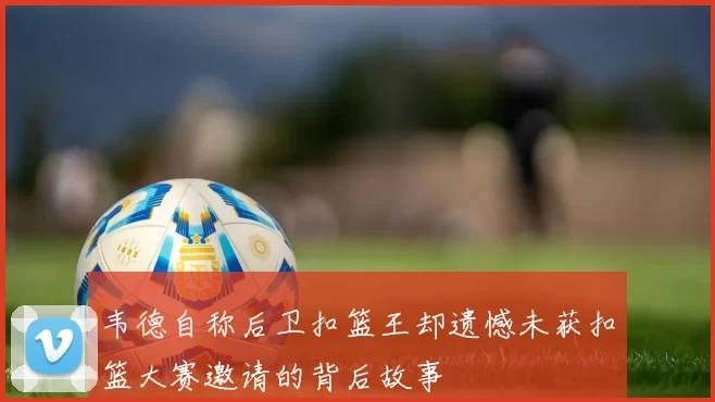 韦德自称后卫扣篮王却遗憾未获扣篮大赛邀请的背后故事