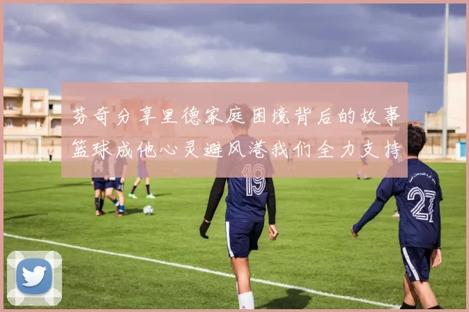 芬奇分享里德家庭困境背后的故事篮球成他心灵避风港我们全力支持与陪伴