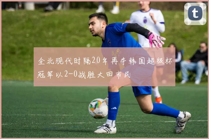 全北现代时隔20年再夺韩国超级杯冠军以2-0战胜大田市民