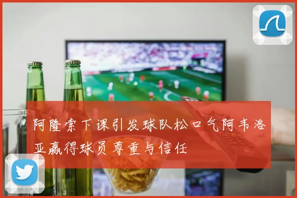 阿隆索下课引发球队松口气阿韦洛亚赢得球员尊重与信任