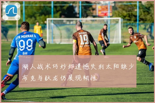 湖人战术巧妙却遗憾失利太阳缺少布克与狄龙仍展现韧性