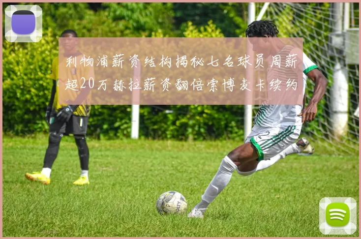 利物浦薪资结构揭秘七名球员周薪超20万赫拉薪资翻倍索博麦卡续约待定