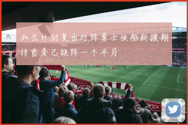 加兰计划复出对阵勇士快船新援期待首秀已缺阵一个半月