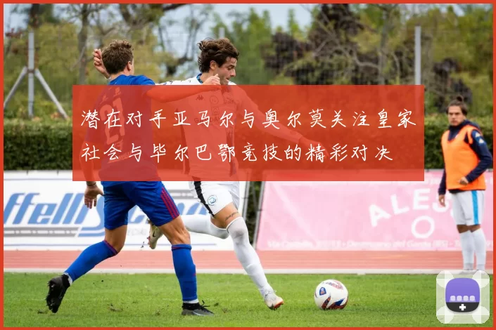 潜在对手亚马尔与奥尔莫关注皇家社会与毕尔巴鄂竞技的精彩对决